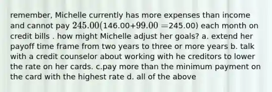 remember, Michelle currently has more expenses than income and cannot pay 245.00(146.00+99.00=245.00) each month on credit bills . how might Michelle adjust her goals? a. extend her payoff time frame from two years to three or more years b. talk with a credit counselor about working with he creditors to lower the rate on her cards. c.pay more than the minimum payment on the card with the highest rate d. all of the above