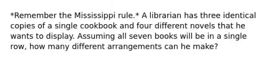 *Remember the Mississippi rule.* A librarian has three identical copies of a single cookbook and four different novels that he wants to display. Assuming all seven books will be in a single row, how many different arrangements can he make?