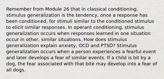 Remember from Module 26 that in classical conditioning, stimulus generalization is the tendency, once a response has been conditioned, for stimuli similar to the conditioned stimulus to elicit similar responses. In operant conditioning, stimulus generalization occurs when responses learned in one situation occur in other, similar situations. How does stimulus generalization explain anxiety, OCD and PTSD? Stimulus generalization occurs when a person experiences a fearful event and later develops a fear of similar events. If a child is bit by a dog, the fear associated with that bite may develop into a fear of all dogs.