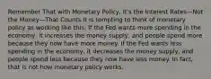 Remember That with Monetary Policy, It's the Interest Rates—Not the Money—That Counts It is tempting to think of monetary policy as working like this: If the Fed wants more spending in the economy, it increases the money supply, and people spend more because they now have more money. If the Fed wants less spending in the economy, it decreases the money supply, and people spend less because they now have less money. In fact, that is not how monetary policy works.