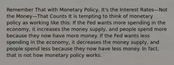 Remember That with Monetary Policy, It's the Interest Rates—Not the Money—That Counts It is tempting to think of monetary policy as working like this: If the Fed wants more spending in the economy, it increases the money supply, and people spend more because they now have more money. If the Fed wants less spending in the economy, it decreases the money supply, and people spend less because they now have less money. In fact, that is not how monetary policy works.