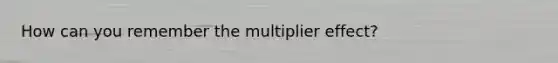 How can you remember the multiplier effect?