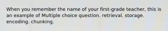 When you remember the name of your first-grade teacher, this is an example of Multiple choice question. retrieval. storage. encoding. chunking.