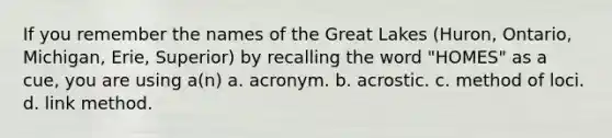 If you remember the names of the Great Lakes (Huron, Ontario, Michigan, Erie, Superior) by recalling the word "HOMES" as a cue, you are using a(n) a. acronym. b. acrostic. c. method of loci. d. link method.