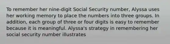 To remember her nine-digit Social Security number, Alyssa uses her working memory to place the numbers into three groups. In addition, each group of three or four digits is easy to remember because it is meaningful. Alyssa's strategy in remembering her social security number illustrates