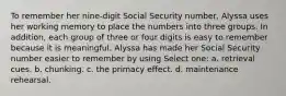 To remember her nine-digit Social Security number, Alyssa uses her working memory to place the numbers into three groups. In addition, each group of three or four digits is easy to remember because it is meaningful. Alyssa has made her Social Security number easier to remember by using Select one: a. retrieval cues. b. chunking. c. the primacy effect. d. maintenance rehearsal.