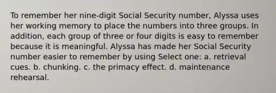 To remember her nine-digit Social Security number, Alyssa uses her working memory to place the numbers into three groups. In addition, each group of three or four digits is easy to remember because it is meaningful. Alyssa has made her Social Security number easier to remember by using Select one: a. retrieval cues. b. chunking. c. the primacy effect. d. maintenance rehearsal.