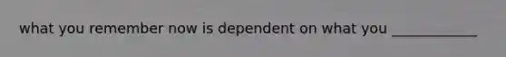 what you remember now is dependent on what you ____________