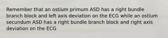 Remember that an ostium primum ASD has a right bundle branch block and left axis deviation on the ECG while an ostium secundum ASD has a right bundle branch block and right axis deviation on the ECG