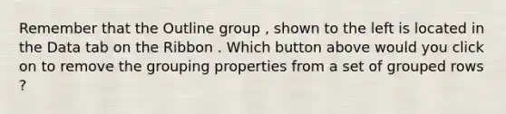 Remember that the Outline group , shown to the left is located in the Data tab on the Ribbon . Which button above would you click on to remove the grouping properties from a set of grouped rows ?