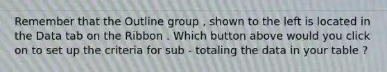 Remember that the Outline group , shown to the left is located in the Data tab on the Ribbon . Which button above would you click on to set up the criteria for sub - totaling the data in your table ?