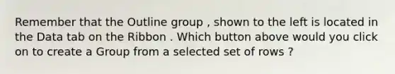 Remember that the Outline group , shown to the left is located in the Data tab on the Ribbon . Which button above would you click on to create a Group from a selected set of rows ?