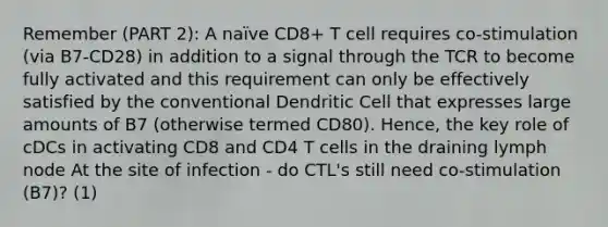 Remember (PART 2): A naïve CD8+ T cell requires co-stimulation (via B7-CD28) in addition to a signal through the TCR to become fully activated and this requirement can only be effectively satisfied by the conventional Dendritic Cell that expresses large amounts of B7 (otherwise termed CD80). Hence, the key role of cDCs in activating CD8 and CD4 T cells in the draining lymph node At the site of infection - do CTL's still need co-stimulation (B7)? (1)