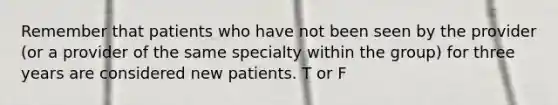 Remember that patients who have not been seen by the provider (or a provider of the same specialty within the group) for three years are considered new patients. T or F