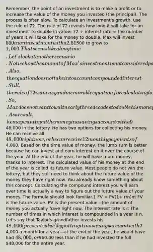 Remember, the point of an investment is to make a profit or to increase the value of the money you invested (the principal). The process is often slow. To calculate an investment's growth, use the rule of 72. The rule of 72 reveals how long it will take for an investment to double in value: 72 ÷ interest rate = the number of years it will take for the money to double. Max will invest 500 in an investment with a 2.51% interest rate over five years. How many years will it take for Max's investment to double in value? We will use the rule of 72: the number 72 divided by the interest rate (2.51) equals the years it will take the investment to double in value. Look at the math: 72 ÷ 2.51 = 28. It would take 28 years for Max's investment of500 to grow to 1,000. That seems like a long time. Let's look at another scenario. Notice how the amount of Max's investment is not considered part of the equation. Also, the equation does not take into account compounded interest. Still, the rule of 72 is an easy and memorable equation for calculating how much money you could have in the future. So, Max does not want to wait nearly three decades to double his money. As a result, he may want to put the money in a savings account with a 9% interest rate. Let's look at the formula you learned earlier to calculate if Max will make money more quickly this way: 72 ÷ 9 = 8. Based on this formula, Max would approximately double his money in eight years, even without adding any more money into his account. A lot depends on the interest rate. Max's InvestmentsAnswer these two questions based on what you just learned. Use the drop-down menu to select an answer. o calculate your net worth, you must know the value of your investments. But because net worth is just a picture of your financial situation at the moment the assessment is made, you also need to look long term in order to meet your big goals, such as paying for college or buying a new car. Time value of money is a way of thinking about how money changes in value over time. Think of it this way: the value of a dollar is greater today than the value of any dollar you make in the future. This is true, in part, because of inflation. In addition, the dollar you have right now can be earning interest while you are acquiring that other dollar. Consider this example: Taylor's grandfather wins48,000 in the lottery. He has two options for collecting his money. He can receive all 48,000 right now, or he can receive 12 monthly payments of4,000. Based on the time value of money, the lump sum is better because he can invest and earn interest on it over the course of the year. At the end of the year, he will have more money, thanks to interest. The calculated value of his money at the end of the year is called its future value. Most people do not win the lottery, but they still need to think about the future value of the money they have right now. You already know something about this concept. Calculating the compound interest you will earn over time is actually a way to figure out the future value of your money. The formula should look familiar.1 FV = PV(1+ r/n)nt FV is the future value. PV is the present value—the amount of money you actually have right now. The interest rate is r. The number of times in which interest is compounded in a year is n. Let's say that Taylor's grandfather invests his 48,000 (present value) by putting it in a savings account with 2% interest that compounds quarterly, or four times a year. What is the future value of the money? Let's use the formula, FV = PV(1 + r)n FV = PV(1+ r/n)nt FV = 48,000(1+ .02/4)4(1) FV = 48,000(1.005)4 FV = 48,000(1.020) = 48,960.00. If Taylor's grandfather had taken the second option—receiving4,000 a month for a year—at the end of the year, he would have had 48,000, or960.00 less than if he had invested the full 48,000 for the entire year.