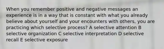 When you remember positive and negative messages an experience is in a way that is constant with what you already believe about yourself and your encounters with others, you are practicing which selective process? A selective attention B selective organization C selective interpretation D selective recall E selective exposure