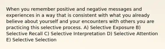 When you remember positive and negative messages and experiences in a way that is consistent with what you already believe about yourself and your encounters with others you are practicing this selective process. A) Selective Exposure B) Selective Recall C) Selective Interpretation D) Selective Attention E) Selective Selection