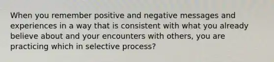 When you remember positive and negative messages and experiences in a way that is consistent with what you already believe about and your encounters with others, you are practicing which in selective process?