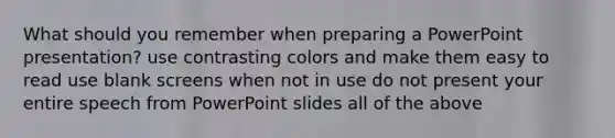 What should you remember when preparing a PowerPoint presentation? use contrasting colors and make them easy to read use blank screens when not in use do not present your entire speech from PowerPoint slides all of the above