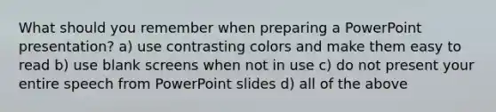 What should you remember when preparing a PowerPoint presentation? a) use contrasting colors and make them easy to read b) use blank screens when not in use c) do not present your entire speech from PowerPoint slides d) all of the above