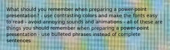 What should you remember when preparing a power-point presentation? - use contrasting colors and make the fonts easy to read - avoid annoying sounds and animations - all of these are things you should remember when preparing a power-point presentation - use bulleted phrases instead of complete sentences