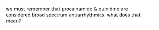 we must remember that procainamide & quinidine are considered broad spectrum antiarrhythmics. what does that mean?