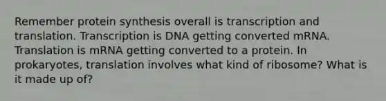 Remember protein synthesis overall is transcription and translation. Transcription is DNA getting converted mRNA. Translation is mRNA getting converted to a protein. In prokaryotes, translation involves what kind of ribosome? What is it made up of?