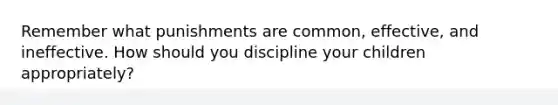 Remember what punishments are common, effective, and ineffective. How should you discipline your children appropriately?