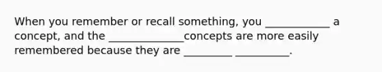 When you remember or recall something, you ____________ a concept, and the ______________concepts are more easily remembered because they are _________ __________.