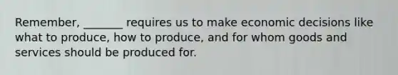 Remember, _______ requires us to make economic decisions like what to produce, how to produce, and for whom goods and services should be produced for.