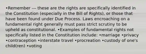 •Remember --- these are the rights are specifically identified in the Constitution (especially in the Bill of Rights), or those that have been found under Due Process. Laws encroaching on a fundamental right generally must pass strict scrutiny to be upheld as constitutional. •Examples of fundamental rights not specifically listed in the Constitution include: •marriage •privacy •contraception •interstate travel •procreation •custody of one's child(ren) •voting