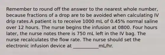 Remember to round off the answer to the nearest whole number, because fractions of a drop are to be avoided when calculating IV drip rates.A patient is to receive 1000 mL of 0.45% normal saline over 12 hours. The nurse begins the infusion at 0800. Four hours later, the nurse notes there is 750 mL left in the IV bag. The nurse recalculates the flow rate. The nurse should set the electronic infusion device at ___________mL/hr.