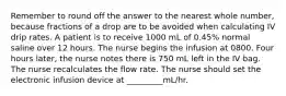 Remember to round off the answer to the nearest whole number, because fractions of a drop are to be avoided when calculating IV drip rates. A patient is to receive 1000 mL of 0.45% normal saline over 12 hours. The nurse begins the infusion at 0800. Four hours later, the nurse notes there is 750 mL left in the IV bag. The nurse recalculates the flow rate. The nurse should set the electronic infusion device at _________mL/hr.