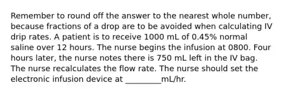 Remember to round off the answer to the nearest whole number, because fractions of a drop are to be avoided when calculating IV drip rates. A patient is to receive 1000 mL of 0.45% normal saline over 12 hours. The nurse begins the infusion at 0800. Four hours later, the nurse notes there is 750 mL left in the IV bag. The nurse recalculates the flow rate. The nurse should set the electronic infusion device at _________mL/hr.