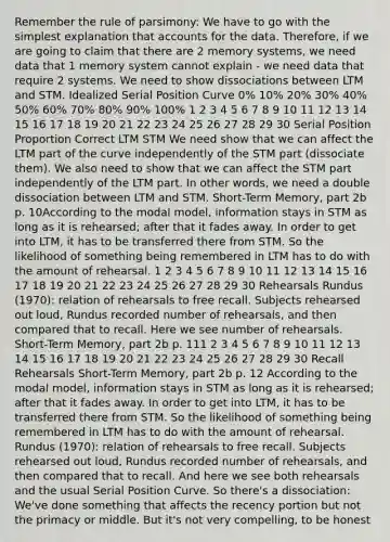 Remember the rule of parsimony: We have to go with the simplest explanation that accounts for the data. Therefore, if we are going to claim that there are 2 memory systems, we need data that 1 memory system cannot explain - we need data that require 2 systems. We need to show dissociations between LTM and STM. Idealized Serial Position Curve 0% 10% 20% 30% 40% 50% 60% 70% 80% 90% 100% 1 2 3 4 5 6 7 8 9 10 11 12 13 14 15 16 17 18 19 20 21 22 23 24 25 26 27 28 29 30 Serial Position Proportion Correct LTM STM We need show that we can affect the LTM part of the curve independently of the STM part (dissociate them). We also need to show that we can affect the STM part independently of the LTM part. In other words, we need a double dissociation between LTM and STM. Short-Term Memory, part 2b p. 10According to the modal model, information stays in STM as long as it is rehearsed; after that it fades away. In order to get into LTM, it has to be transferred there from STM. So the likelihood of something being remembered in LTM has to do with the amount of rehearsal. 1 2 3 4 5 6 7 8 9 10 11 12 13 14 15 16 17 18 19 20 21 22 23 24 25 26 27 28 29 30 Rehearsals Rundus (1970): relation of rehearsals to free recall. Subjects rehearsed out loud, Rundus recorded number of rehearsals, and then compared that to recall. Here we see number of rehearsals. Short-Term Memory, part 2b p. 111 2 3 4 5 6 7 8 9 10 11 12 13 14 15 16 17 18 19 20 21 22 23 24 25 26 27 28 29 30 Recall Rehearsals Short-Term Memory, part 2b p. 12 According to the modal model, information stays in STM as long as it is rehearsed; after that it fades away. In order to get into LTM, it has to be transferred there from STM. So the likelihood of something being remembered in LTM has to do with the amount of rehearsal. Rundus (1970): relation of rehearsals to free recall. Subjects rehearsed out loud, Rundus recorded number of rehearsals, and then compared that to recall. And here we see both rehearsals and the usual Serial Position Curve. So there's a dissociation: We've done something that affects the recency portion but not the primacy or middle. But it's not very compelling, to be honest