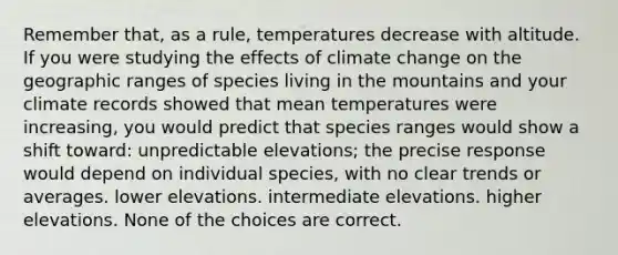 Remember that, as a rule, temperatures decrease with altitude. If you were studying the effects of climate change on the geographic ranges of species living in the mountains and your climate records showed that mean temperatures were increasing, you would predict that species ranges would show a shift toward: unpredictable elevations; the precise response would depend on individual species, with no clear trends or averages. lower elevations. intermediate elevations. higher elevations. None of the choices are correct.