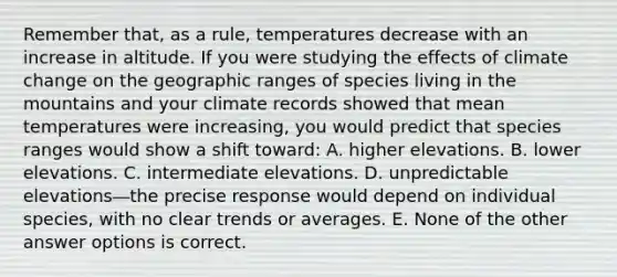 Remember that, as a rule, temperatures decrease with an increase in altitude. If you were studying the effects of climate change on the geographic ranges of species living in the mountains and your climate records showed that mean temperatures were increasing, you would predict that species ranges would show a shift toward: A. higher elevations. B. lower elevations. C. intermediate elevations. D. unpredictable elevations―the precise response would depend on individual species, with no clear trends or averages. E. None of the other answer options is correct.