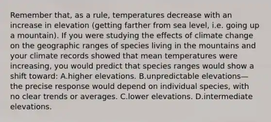 Remember that, as a rule, temperatures decrease with an increase in elevation (getting farther from sea level, i.e. going up a mountain). If you were studying the effects of climate change on the geographic ranges of species living in the mountains and your climate records showed that mean temperatures were increasing, you would predict that species ranges would show a shift toward: A.higher elevations. B.unpredictable elevations—the precise response would depend on individual species, with no clear trends or averages. C.lower elevations. D.intermediate elevations.