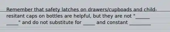 Remember that safety latches on drawers/cupboads and child-resitant caps on bottles are helpful, but they are not "______ _____" and do not substitute for _____ and constant _________