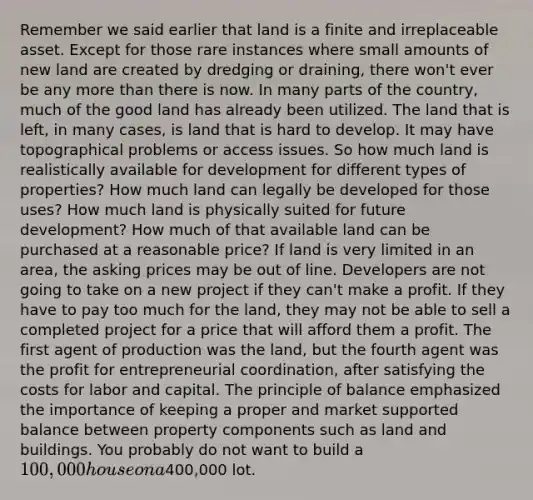 Remember we said earlier that land is a finite and irreplaceable asset. Except for those rare instances where small amounts of new land are created by dredging or draining, there won't ever be any <a href='https://www.questionai.com/knowledge/keWHlEPx42-more-than' class='anchor-knowledge'>more than</a> there is now. In many parts of the country, much of the good land has already been utilized. The land that is left, in many cases, is land that is hard to develop. It may have topographical problems or access issues. So how much land is realistically available for development for different types of properties? How much land can legally be developed for those uses? How much land is physically suited for future development? How much of that available land can be purchased at a reasonable price? If land is very limited in an area, the asking prices may be out of line. Developers are not going to take on a new project if they can't make a profit. If they have to pay too much for the land, they may not be able to sell a completed project for a price that will afford them a profit. The first agent of production was the land, but the fourth agent was the profit for entrepreneurial coordination, after satisfying the costs for labor and capital. The principle of balance emphasized the importance of keeping a proper and market supported balance between property components such as land and buildings. You probably do not want to build a 100,000 house on a400,000 lot.