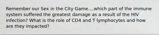 Remember our Sex in the City Game....which part of the immune system suffered the greatest damage as a result of the HIV infection? What is the role of CD4 and T lymphocytes and how are they impacted?