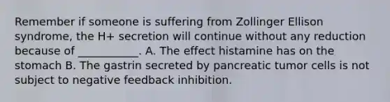 Remember if someone is suffering from Zollinger Ellison syndrome, the H+ secretion will continue without any reduction because of ___________. A. The effect histamine has on the stomach B. The gastrin secreted by pancreatic tumor cells is not subject to negative feedback inhibition.