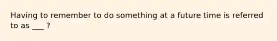 Having to remember to do something at a future time is referred to as ___ ?