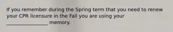 If you remember during the Spring term that you need to renew your CPR licensure in the Fall you are using your _________________ memory.