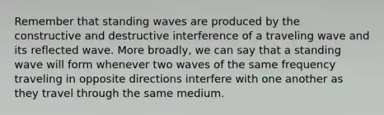 Remember that standing waves are produced by the constructive and destructive interference of a traveling wave and its reflected wave. More broadly, we can say that a standing wave will form whenever two waves of the same frequency traveling in opposite directions interfere with one another as they travel through the same medium.