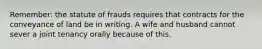 Remember: the statute of frauds requires that contracts for the conveyance of land be in writing. A wife and husband cannot sever a joint tenancy orally because of this.