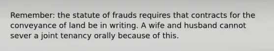 Remember: the statute of frauds requires that contracts for the conveyance of land be in writing. A wife and husband cannot sever a joint tenancy orally because of this.