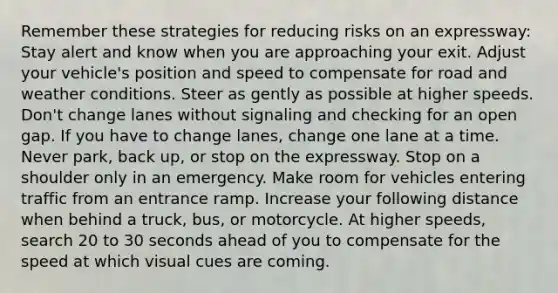 Remember these strategies for reducing risks on an expressway: Stay alert and know when you are approaching your exit. Adjust your vehicle's position and speed to compensate for road and weather conditions. Steer as gently as possible at higher speeds. Don't change lanes without signaling and checking for an open gap. If you have to change lanes, change one lane at a time. Never park, back up, or stop on the expressway. Stop on a shoulder only in an emergency. Make room for vehicles entering traffic from an entrance ramp. Increase your following distance when behind a truck, bus, or motorcycle. At higher speeds, search 20 to 30 seconds ahead of you to compensate for the speed at which visual cues are coming.