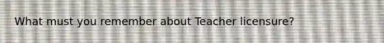 What must you remember about Teacher licensure?