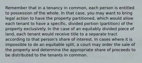 Remember that in a tenancy in common, each person is entitled to possession of the whole. In that case, you may want to bring legal action to have the property partitioned, which would allow each tenant to have a specific, divided portion (partition) of the property exclusively. In the case of an equitably divided piece of land, each tenant would receive title to a separate tract according to that person's share of interest. In cases where it is impossible to do an equitable split, a court may order the sale of the property and determine the appropriate share of proceeds to be distributed to the tenants in common.